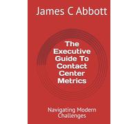 The Executive Guide To Contact Center Metrics: Navigating Modern Challenges (The Contact Center Excellence Series)