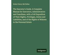 The Executor's Guide. A Complete Manual for Executors, Administrators and Guardians, with a Full Exposition of Their Rights, Privileges, Duties and ... the Rights of Widows in the Personal Estate