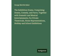 The Exhibition Drama. Comprising Drama, Comedy, and Farce, Together with Dramatic and Musical Entertainments, For Private Theatricals, Home Representations, Holiday and School Exhibitions