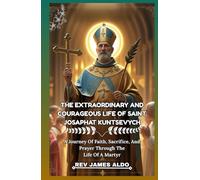 THE EXTRAORDINARY AND COURAGEOUS LIFE OF SAINT JOSAPHAT KUNTSEVYCH: A Journey Of Faith, Sacrifice, And Prayer Through The Life Of A Martyr