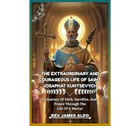 THE EXTRAORDINARY AND COURAGEOUS LIFE OF SAINT JOSAPHAT KUNTSEVYCH: A Journey Of Faith, Sacrifice, And Prayer Through The Life Of A Martyr