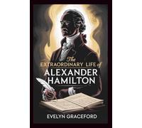THE EXTRAORDINARY LIFE OF ALEXANDER HAMILTON: The Untold Biography of America’s Most Influential Founding Father-The Visionary Who Shaped Its Financial System and birthed Modern Democracy