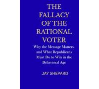 The Fallacy of the Rational Voter: Why the Message Matters --- and What Republicans Must Do to Win in the Behavioral Age