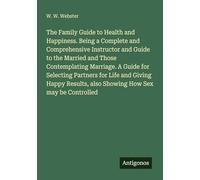 The Family Guide to Health and Happiness. Being a Complete and Comprehensive Instructor and Guide to the Married and Those Contemplating Marriage. A ... also Showing How Sex may be Controlled