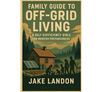 THE FAMILY GUIDE TO OFF-GRID LIVING: A Self-Sufficiency Bible for Modern Preparedness