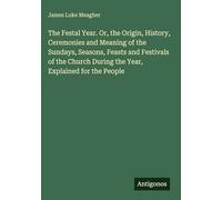 The Festal Year. Or, the Origin, History, Ceremonies and Meaning of the Sundays, Seasons, Feasts and Festivals of the Church During the Year, Explained for the People