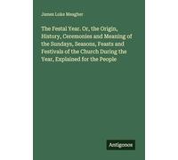 The Festal Year. Or, the Origin, History, Ceremonies and Meaning of the Sundays, Seasons, Feasts and Festivals of the Church During the Year, Explained for the People