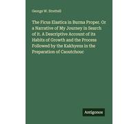 The Ficus Elastica in Burma Proper. Or a Narrative of My Journey in Search of it. A Descriptive Account of its Habits of Growth and the Process ... the Kakhyens in the Preparation of Caoutchouc