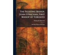 The Fighting Bishop, John Strachan, First Bishop of Toronto: And Other Essays in His Times