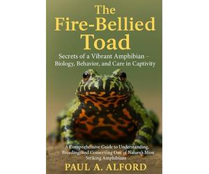 The Fire-Bellied Toad: Secrets of a Vibrant Amphibian - Biology, Behavior, and Care in Captivity: A Comprehensive Guide to Understanding, Breeding, ... One of Nature’s Most Striking Amphibians