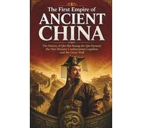The First Empire of Ancient China: The history of Qin Shi Huang the Qin Dynasty the Han Dynasty Confucianism Legalism and the Great Wall