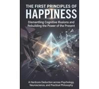 The First Principles of Happiness: Dismantling Cognitive Illusions and Rebuilding the Power of the Present
