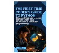 The First-Time Coder’s Guide to Python: Simple, Stress-Free Lessons to Build a Rock-Solid Foundation in Computer Programming