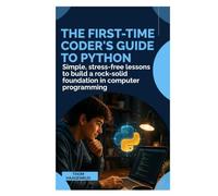 The First-Time Coder’s Guide to Python: Simple, Stress-Free Lessons to Build a Rock-Solid Foundation in Computer Programming