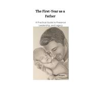The First Year as a Father: A Practical Guide to Presence, Leadership, and Legacy (The Early Parenthood Series)