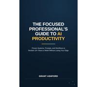 THE FOCUSED PROFESSIONAL’S GUIDE TO AI PRODUCTIVITY: Proven Systems, Prompts, and Workflows to Reclaim 10+ Hours a Week Without Losing Your Edge