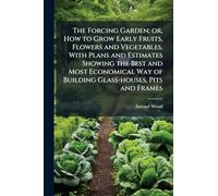 The Forcing Garden; or, How to Grow Early Fruits, Flowers and Vegetables, With Plans and Estimates Showing the Best and Most Economical Way of Building Glass-houses, Pits and Frames