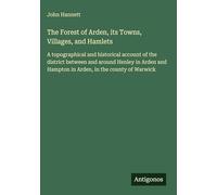 The Forest of Arden, its Towns, Villages, and Hamlets: A topographical and historical account of the district between and around Henley in Arden and Hampton in Arden, in the county of Warwick