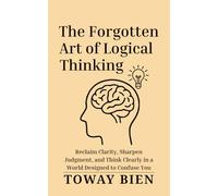 The Forgotten Art of Logical Thinking: Reclaim Clarity, Sharpen Judgment, and Think Clearly in a World Designed to Confuse You