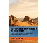 The Forgotten First Century Christians In the Nubian Kingdom: Tracing the Rise, Flourishing, and Legacy of Nubian Christianity from the First Century A.D.