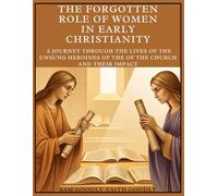 The Forgotten Role of Women in Early Christianity: A Journey Through The Lives of the Unsung Heroines of the of The Church and Their Impact
