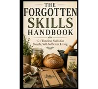 THE FORGOTTEN SKILLS HANDBOOK: 101 TIMELESS SKILLS FOR SIMPLE, SELF- SUFFICIENT LIVING