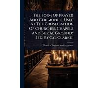 The Form Of Prayer, And Ceremonies, Used At The Consecration Of Churches, Chapels, And Burial Grounds [ed. By C.c. Clarke.]