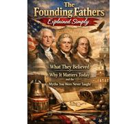 The Founding Fathers Explained Simply: What They Believed, Why It Matters Today, and the Myths You Were Never Taught