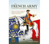 The French Army in the War of the Austrian Succession 1740-1748 Volume 1: General Command and Organisation, Maison du Roi, Uniforms, and Colours (From Reason to Revolution 1721-1815)
