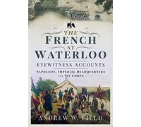 The French at Waterloo: Eyewitness Accounts: Napoleon, Imperial Headquarters and 1st Corps