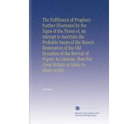 The Fulfilment of Prophecy Farther Illustrated by the Signs of the Times or, an Attempt to Ascertain the Probable Issues of the Recent Restoration of ... Far Great Britain is Likely to Share in the