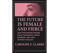THE FUTURE IS FEMALE AND FIERCE: How Empowered Women Build Confidence, Break Barriers, and Lead Without Apology