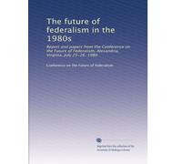 The future of federalism in the 1980s: Report and papers from the Conference on the Future of Federalism, Alexandria, Virginia, July 25-26, 1980