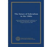 The future of federalism in the 1980s: report and papers from the Conference on the Future of Federalism, Alexandria, Virginia, July 25-26, 1980