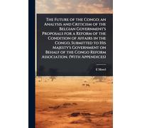 The Future of the Congo; an Analysis and Criticism of the Belgian Government's Proposals for a Reform of the Condition of Affairs in the Congo, ... Congo Reform Association. (With Appendices)