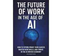 THE FUTURE OF WORK IN THE AGE OF AI: How to Future-Proof Your Career, Master New Skills, and Thrive in the AI-Driven Economy