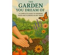 THE GARDEN YOU DREAM OF: A COMPLETE GUIDE TO GROWING FOOD AND FLOWERS IN ANY SPACE