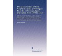 The general orders of Field Marshal the Duke of Wellington &c.&c.&c. in Portugal, Spain, and France, from 1809 to 1814: In the Low Countries and ... from 1816 to 1818; compiled alphabet...