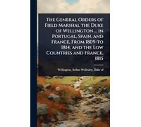 The General Orders of Field Marshal the Duke of Wellington ... in Portugal, Spain, and France, From 1809-to 1814; and the Low Countries and France, 1815