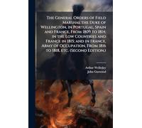The General Orders of Field Marshal the Duke of Wellington, in Portugal, Spain and France, From 1809 to 1814; in the Low Countries and France in 1815; ... From 1816 to 1818, etc. (Second Edition.)