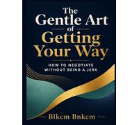 The Gentle Art of Getting Your Way: How to Negotiate Without Being a Jerk