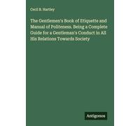 The Gentlemen's Book of Etiquette and Manual of Politeness. Being a Complete Guide for a Gentleman's Conduct in All His Relations Towards Society