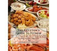 The Glutton's Guide To Fitness: How To Live Life To The Fullest And Stay Fit...Even When You Don't Need To Be !