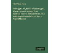 The Glyptic. Or, Musee Phusee Glyptic. A Scrap-book of Jottings from Stratford on Avon and Elsewhere, with an Attempt at Description of Henry Jones's Museum