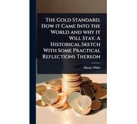 The Gold Standard. How it Came Into the World and why it Will Stay. A Historical Sketch With Some Practical Reflections Thereon
