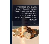 The Gold Standard. How it Came Into the World and why it Will Stay. A Historical Sketch With Some Practical Reflections Thereon