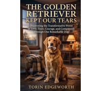 THE GOLDEN RETRIEVER KEPT OUR TEARS: Discovering the Transformative Power of Love, Trust, Courage, and Compassion Through One Remarkable Dog