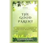 The Good Parent: Becoming a Parent Your Teen Won’t Hate (Creating The Life You Crave)