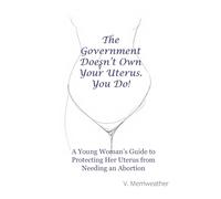 The Government Doesn't Own Your Uterus. You Do!: A Young Woman's Guide to Protecting Her Uterus from Needing an Abortion