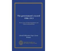 The government's record, 1906-1913: Seven years of Liberal legislation and Liberal administration